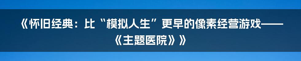 《怀旧经典：比“模拟人生”更早的像素经营游戏——《主题医院》》