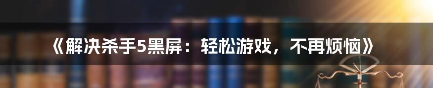 《解决杀手5黑屏：轻松游戏，不再烦恼》