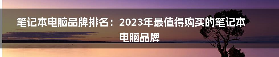 笔记本电脑品牌排名：2023年最值得购买的笔记本电脑品牌