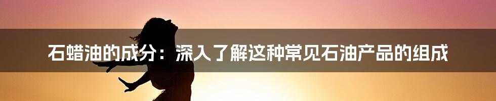 石蜡油的成分：深入了解这种常见石油产品的组成