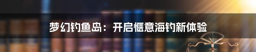 梦幻钓鱼岛：开启惬意海钓新体验