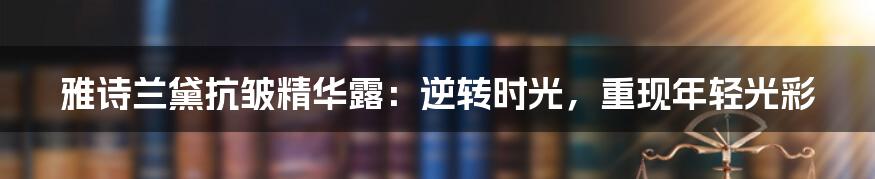 雅诗兰黛抗皱精华露：逆转时光，重现年轻光彩