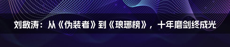 刘敏涛：从《伪装者》到《琅琊榜》，十年磨剑终成光