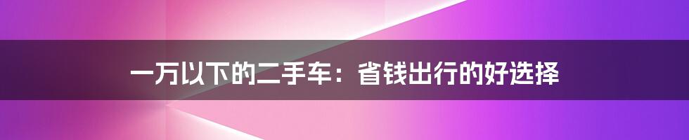 一万以下的二手车：省钱出行的好选择