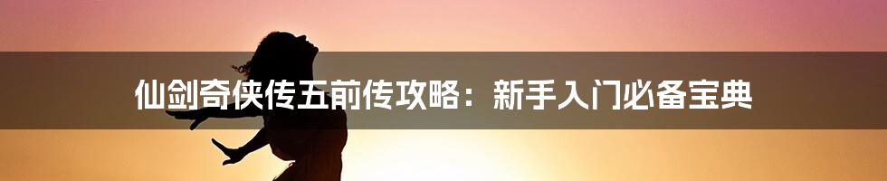 仙剑奇侠传五前传攻略：新手入门必备宝典