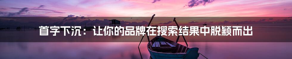 首字下沉：让你的品牌在搜索结果中脱颖而出