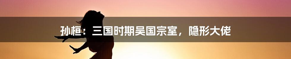 孙桓：三国时期吴国宗室，隐形大佬