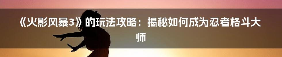 《火影风暴3》的玩法攻略：揭秘如何成为忍者格斗大师