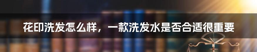 花印洗发怎么样，一款洗发水是否合适很重要