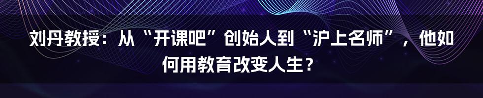 刘丹教授：从“开课吧”创始人到“沪上名师”，他如何用教育改变人生？