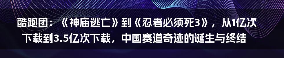 酷跑团：《神庙逃亡》到《忍者必须死3》，从1亿次下载到3.5亿次下载，中国赛道奇迹的诞生与终结