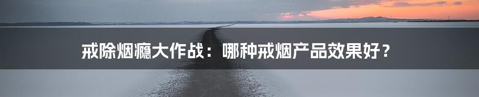 戒除烟瘾大作战：哪种戒烟产品效果好？