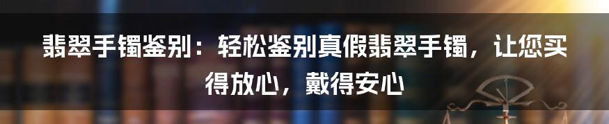 翡翠手镯鉴别：轻松鉴别真假翡翠手镯，让您买得放心，戴得安心