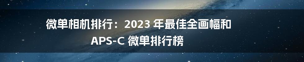 微单相机排行：2023 年最佳全画幅和 APS-C 微单排行榜