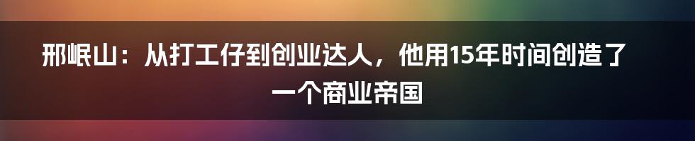 邢岷山：从打工仔到创业达人，他用15年时间创造了一个商业帝国