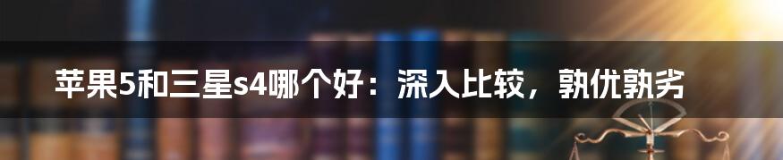 苹果5和三星s4哪个好：深入比较，孰优孰劣