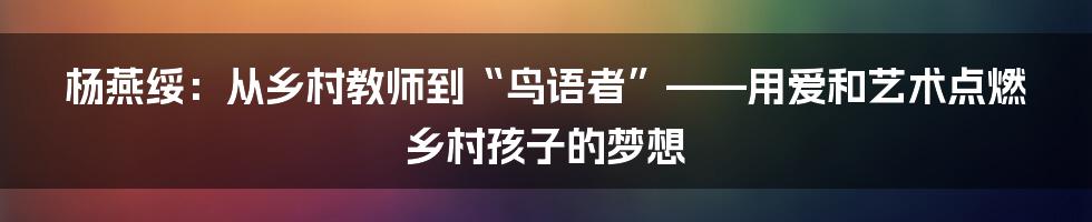 杨燕绥：从乡村教师到“鸟语者”——用爱和艺术点燃乡村孩子的梦想