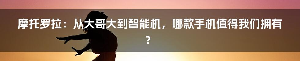 摩托罗拉：从大哥大到智能机，哪款手机值得我们拥有？