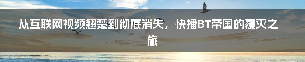 从互联网视频翘楚到彻底消失，快播BT帝国的覆灭之旅