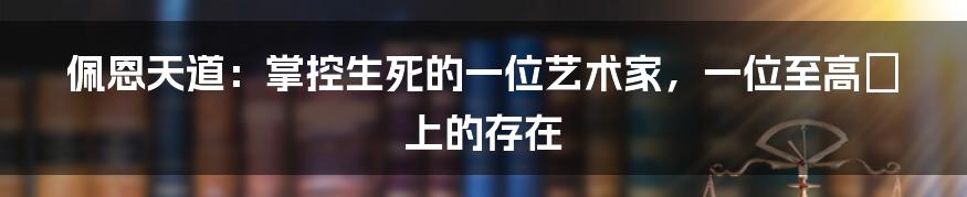 佩恩天道：掌控生死的一位艺术家，一位至高無上的存在