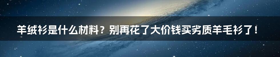 羊绒衫是什么材料？别再花了大价钱买劣质羊毛衫了！