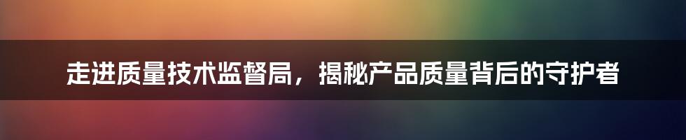 走进质量技术监督局，揭秘产品质量背后的守护者