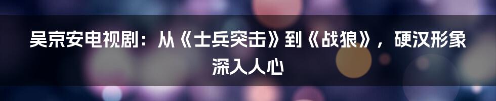 吴京安电视剧：从《士兵突击》到《战狼》，硬汉形象深入人心