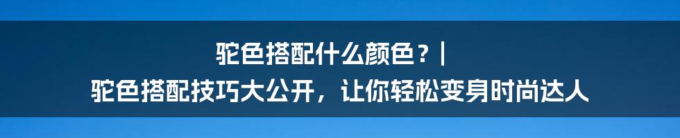 驼色搭配什么颜色？| 驼色搭配技巧大公开，让你轻松变身时尚达人