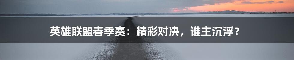 英雄联盟春季赛：精彩对决，谁主沉浮？