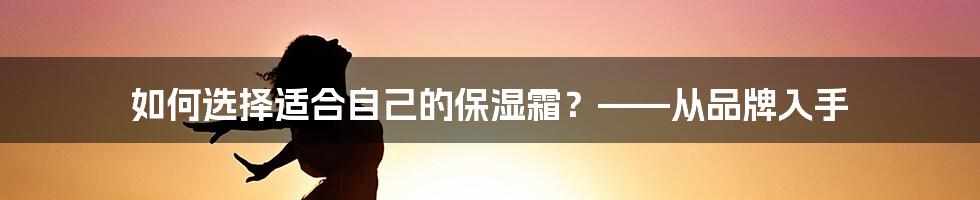 如何选择适合自己的保湿霜？——从品牌入手