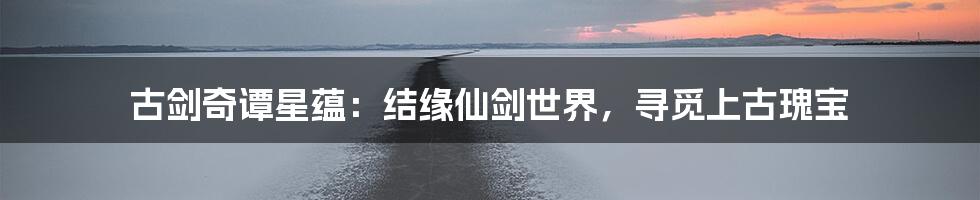 古剑奇谭星蕴：结缘仙剑世界，寻觅上古瑰宝