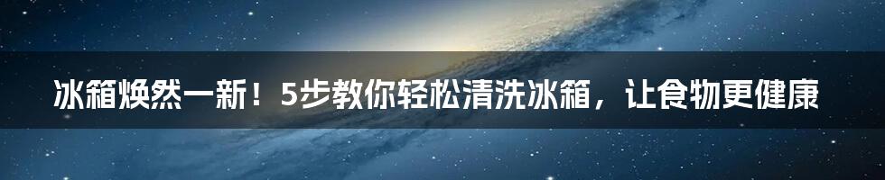 冰箱焕然一新！5步教你轻松清洗冰箱，让食物更健康