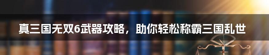 真三国无双6武器攻略，助你轻松称霸三国乱世