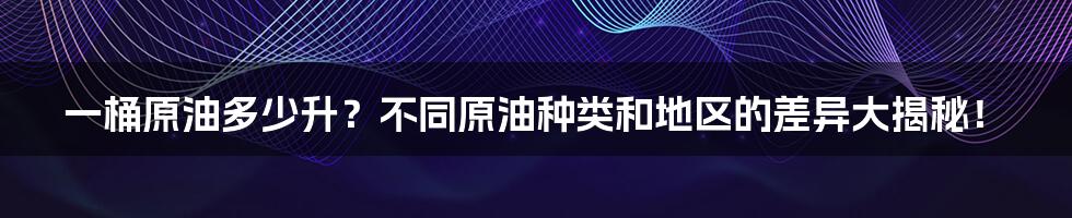 一桶原油多少升？不同原油种类和地区的差异大揭秘！