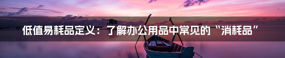 低值易耗品定义：了解办公用品中常见的“消耗品”