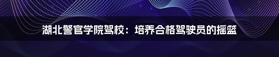 湖北警官学院驾校：培养合格驾驶员的摇篮