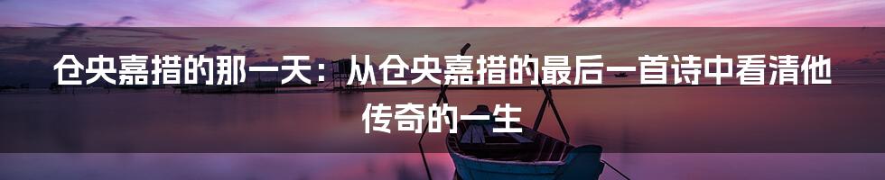 仓央嘉措的那一天：从仓央嘉措的最后一首诗中看清他传奇的一生