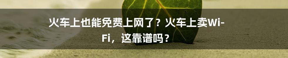 火车上也能免费上网了？火车上卖Wi-Fi，这靠谱吗？