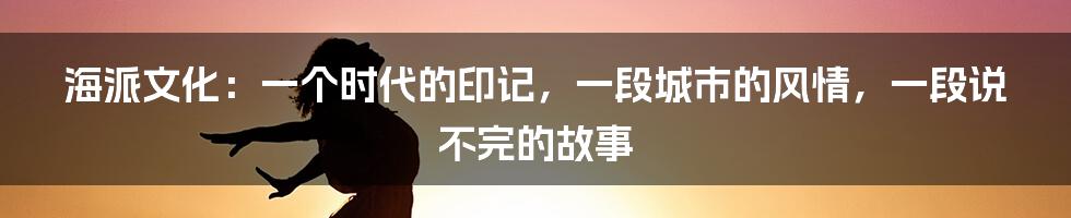 海派文化：一个时代的印记，一段城市的风情，一段说不完的故事