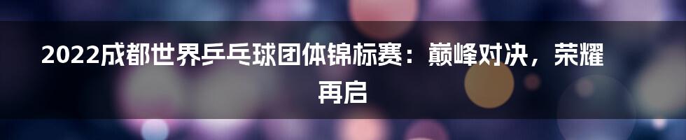 2022成都世界乒乓球团体锦标赛：巅峰对决，荣耀再启