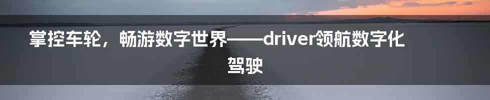 掌控车轮，畅游数字世界——driver领航数字化驾驶