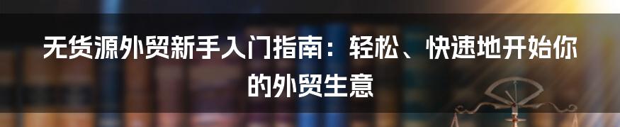 无货源外贸新手入门指南：轻松、快速地开始你的外贸生意