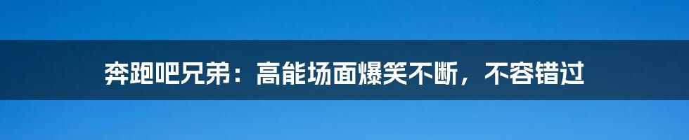 奔跑吧兄弟：高能场面爆笑不断，不容错过