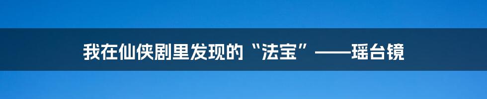 我在仙侠剧里发现的“法宝”——瑶台镜