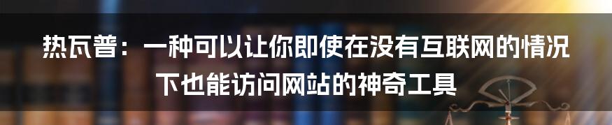 热瓦普：一种可以让你即使在没有互联网的情况下也能访问网站的神奇工具