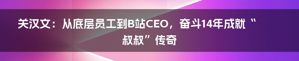 关汉文：从底层员工到B站CEO，奋斗14年成就“叔叔”传奇