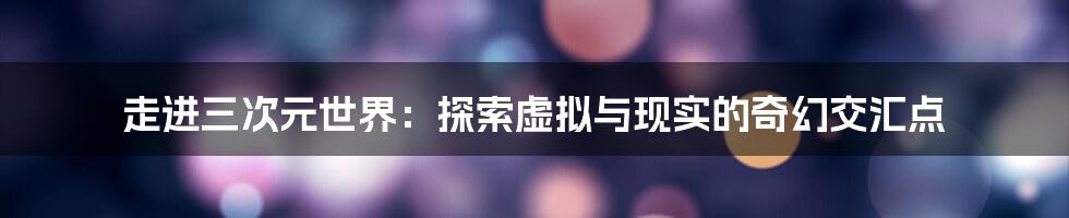 走进三次元世界：探索虚拟与现实的奇幻交汇点