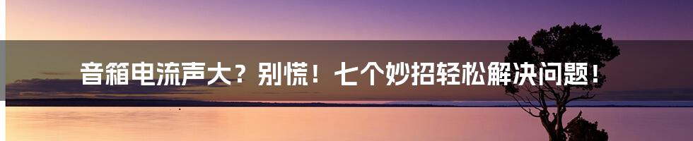 音箱电流声大？别慌！七个妙招轻松解决问题！