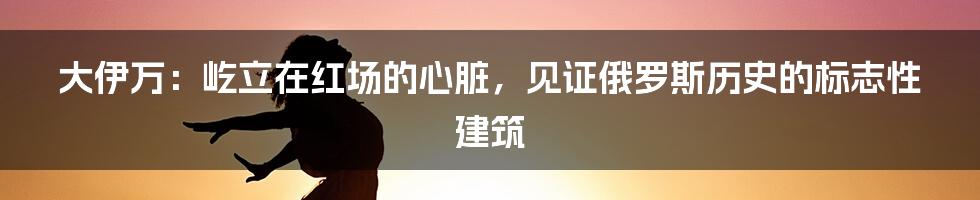 大伊万：屹立在红场的心脏，见证俄罗斯历史的标志性建筑