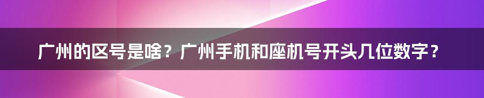 广州的区号是啥？广州手机和座机号开头几位数字？